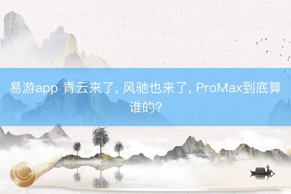 易游app 青云来了， 风驰也来了， ProMax到底算谁的?