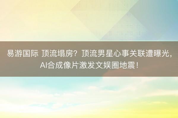 易游国际 顶流塌房？顶流男星心事关联遭曝光，AI合成像片激发文娱圈地震！