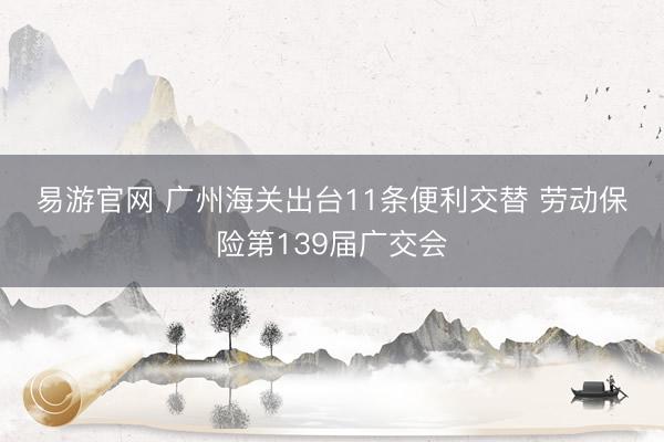 易游官网 广州海关出台11条便利交替 劳动保险第139届广交会