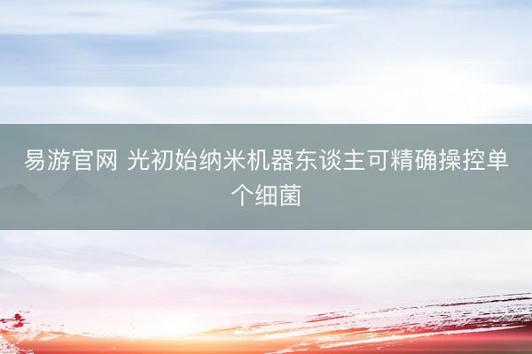 易游官网 光初始纳米机器东谈主可精确操控单个细菌