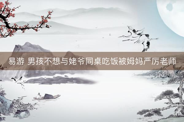 易游 男孩不想与姥爷同桌吃饭被姆妈严厉老师